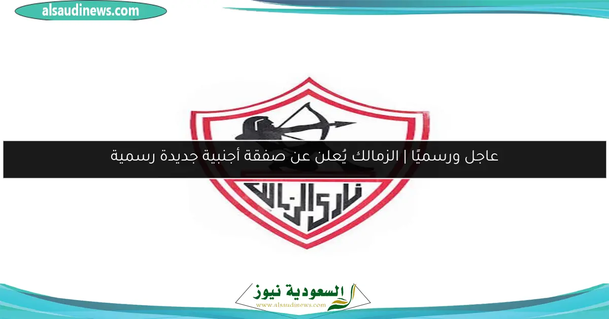 عاجل ورسميًا | الزمالك يُعلن عن صفقة أجنبية جديدة رسمية