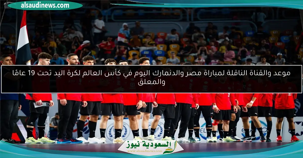 موعد والقناة الناقلة لمباراة مصر والدنمارك اليوم في كأس العالم لكرة اليد تحت 19 عامًا والمعلق