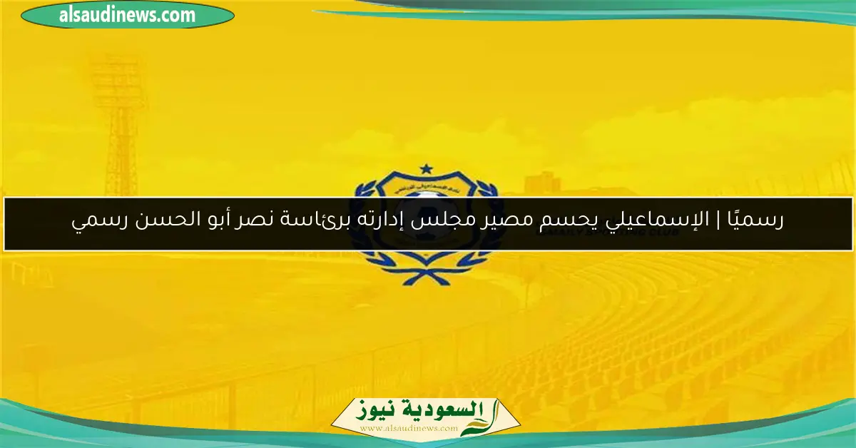رسميًا | الإسماعيلي يحسم مصير مجلس إدارته برئاسة نصر أبو الحسن رسمي