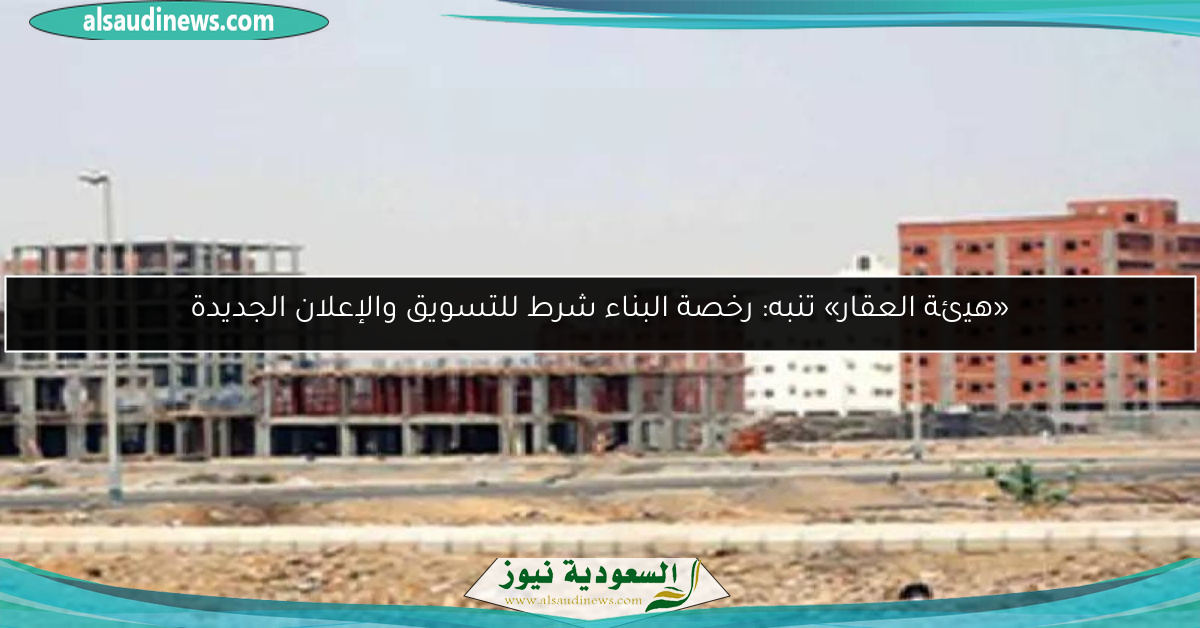 «هيئة العقار» تنبه: رخصة البناء شرط للتسويق والإعلان الجديدة
