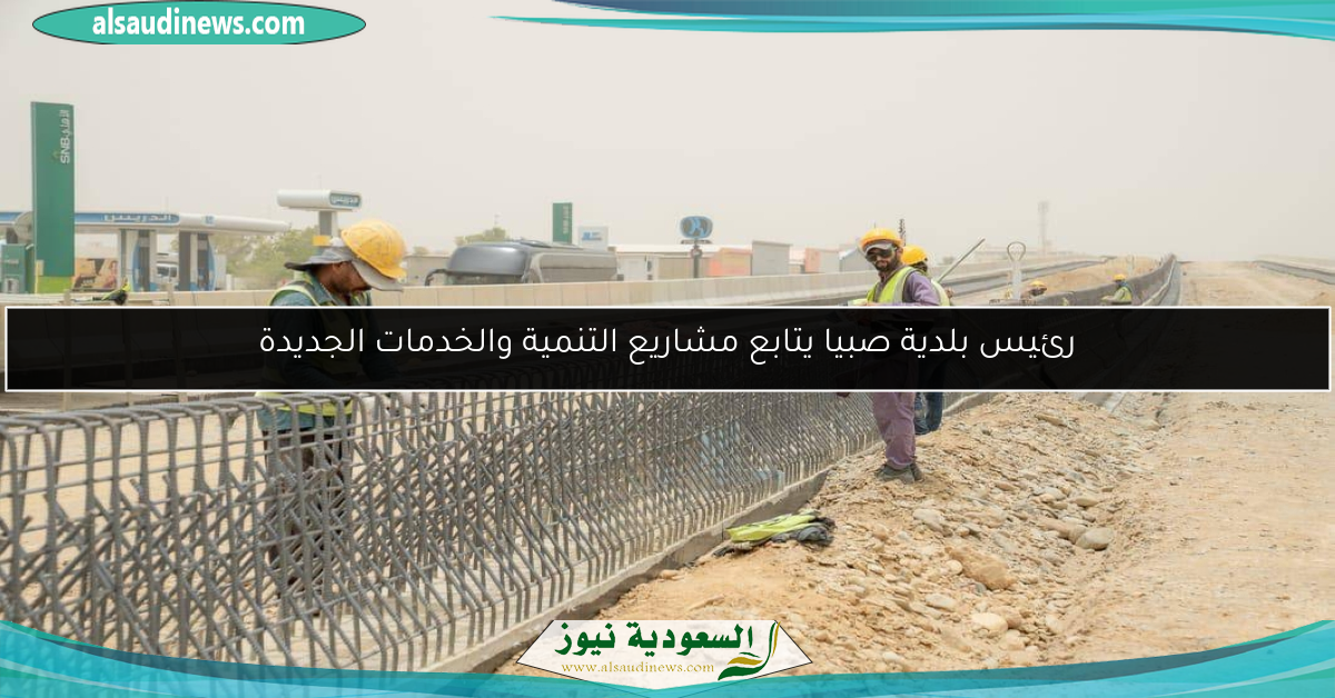 رئيس بلدية صبيا يتابع مشاريع التنمية والخدمات الجديدة