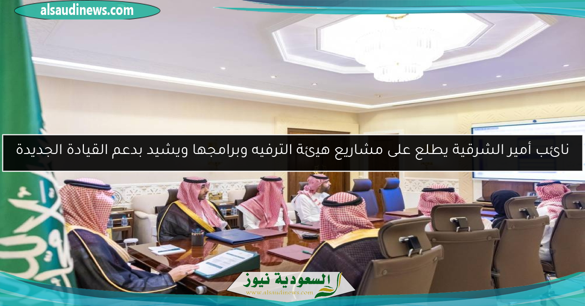 نائب أمير الشرقية يطلع على مشاريع هيئة الترفيه وبرامجها ويشيد بدعم القيادة الجديدة