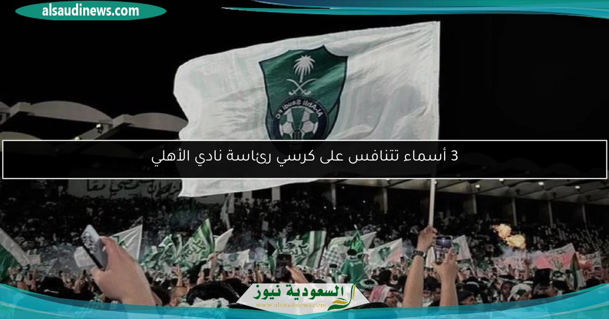 3 أسماء تتنافس على كرسي رئاسة نادي الأهلي