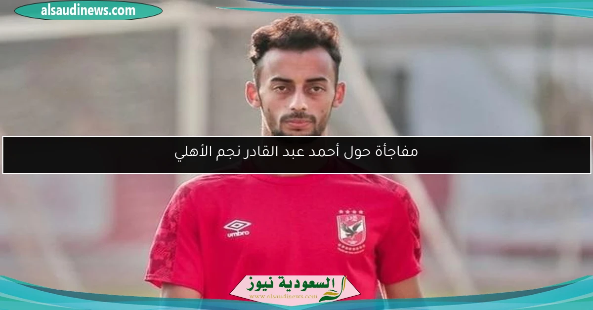 مفاجأة حول أحمد عبد القادر نجم الأهلي
