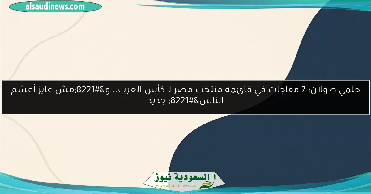 حلمي طولان: 7 مفاجآت في قائمة منتخب مصر لـ كأس العرب.. و”مش عايز أعشم الناس” جديد
