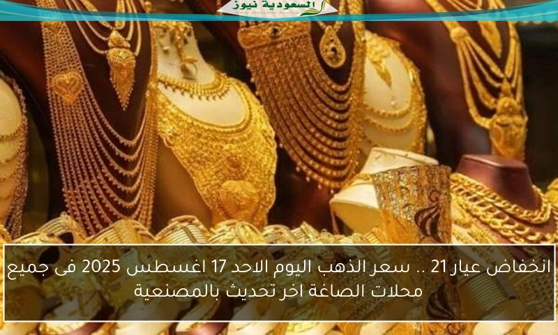 انخفاض عيار 21 .. سعر الذهب اليوم الاحد 17 اغسطس 2025 فى جميع محلات الصاغة اخر تحديث بالمصنعية