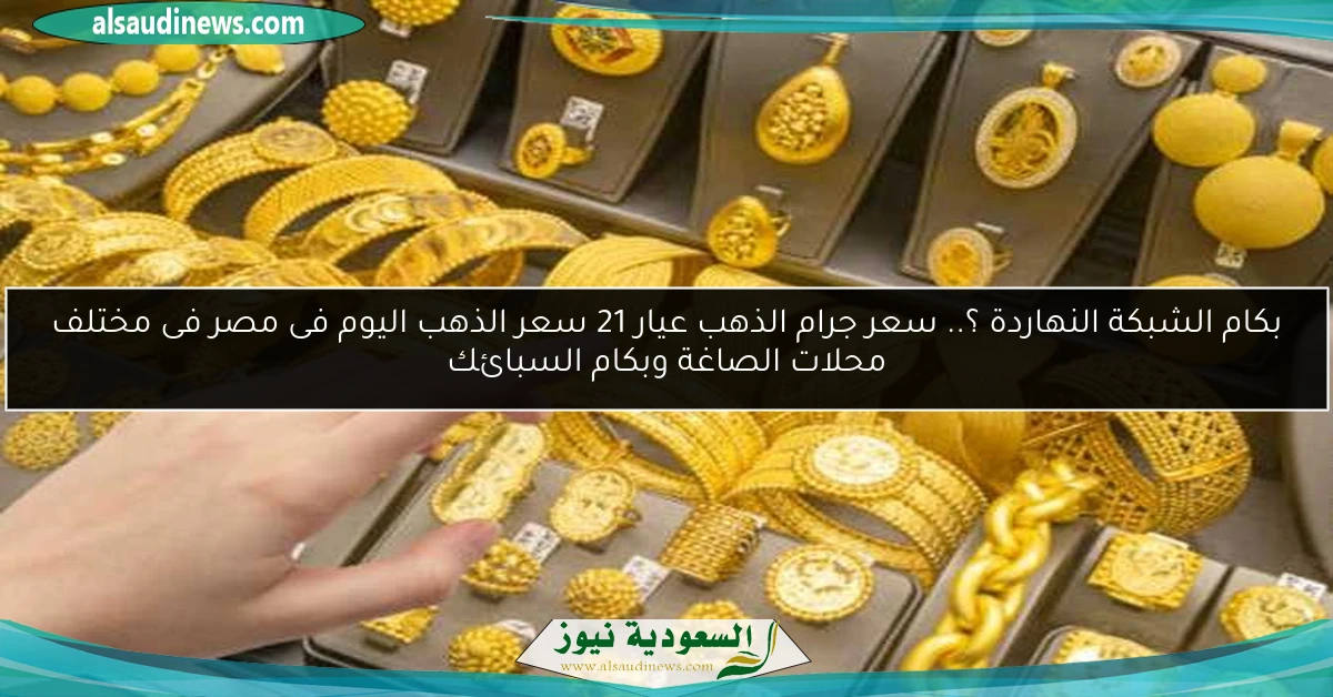 بكام الشبكة النهاردة ؟.. سعر جرام الذهب عيار 21 سعر الذهب اليوم فى مصر فى مختلف محلات الصاغة وبكام السبائك