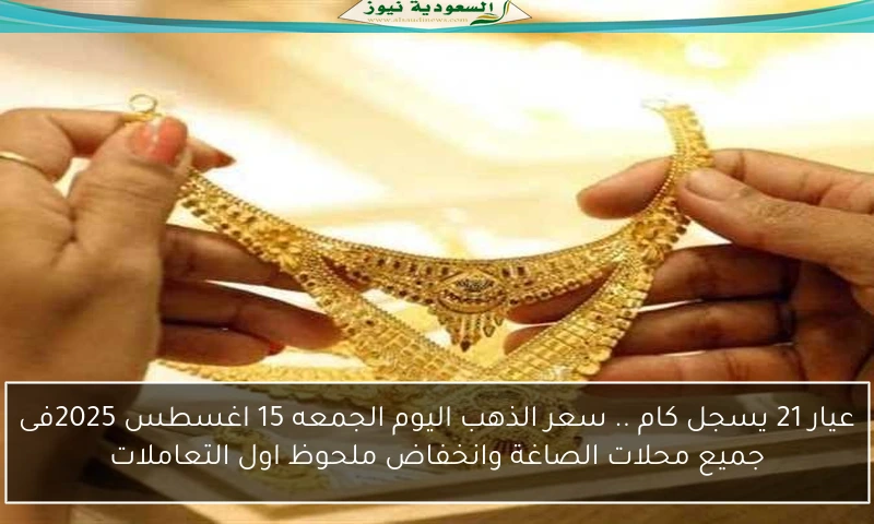 عيار 21 يسجل كام .. سعر الذهب اليوم الجمعه 15 اغسطس 2025فى جميع محلات الصاغة وانخفاض ملحوظ اول التعاملات