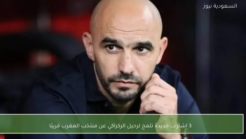 3 إشارات جديدة تلمح لرحيل الركراكي عن منتخب المغرب قريبًا