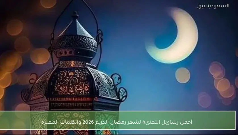 أجمل رسائل التهنئة لشهر رمضان الكريم 2026 والكلمات المعبرة