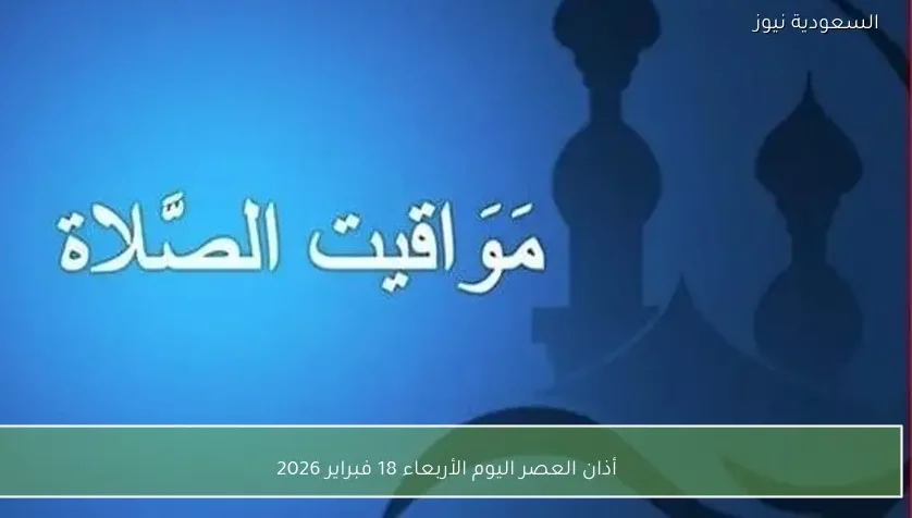 أذان العصر اليوم الأربعاء 18 فبراير 2026