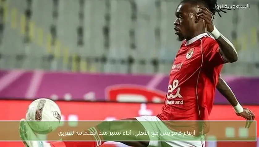 أرقام كامويش مع الأهلي: أداء مميز منذ انضمامه للفريق