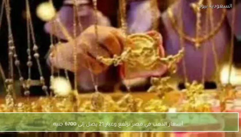 أسعار الذهب في مصر ترتفع وعيار 21 يصل إلى 6700 جنيه