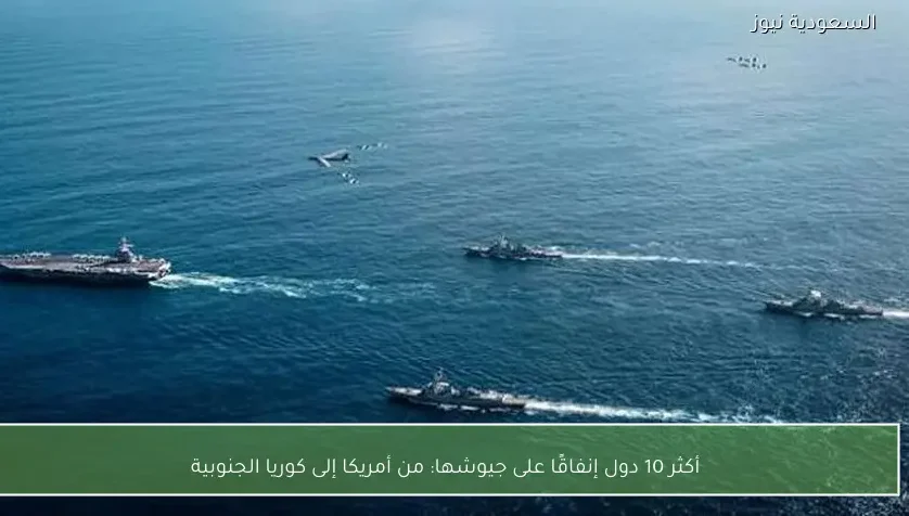 أكثر 10 دول إنفاقًا على جيوشها: من أمريكا إلى كوريا الجنوبية