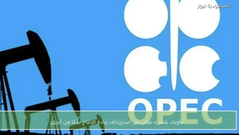 «أوبك بلس» تعلن عن استئناف زيادة الإنتاج بدءًا من أبريل
