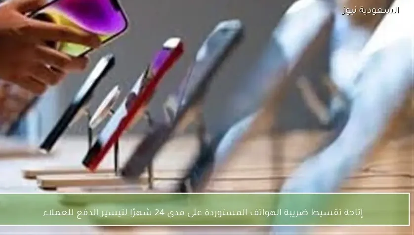 إتاحة تقسيط ضريبة الهواتف المستوردة على مدى 24 شهرًا لتيسير الدفع للعملاء