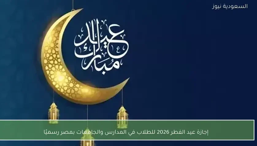 إجازة عيد الفطر 2026 للطلاب في المدارس والجامعات بمصر رسميًا