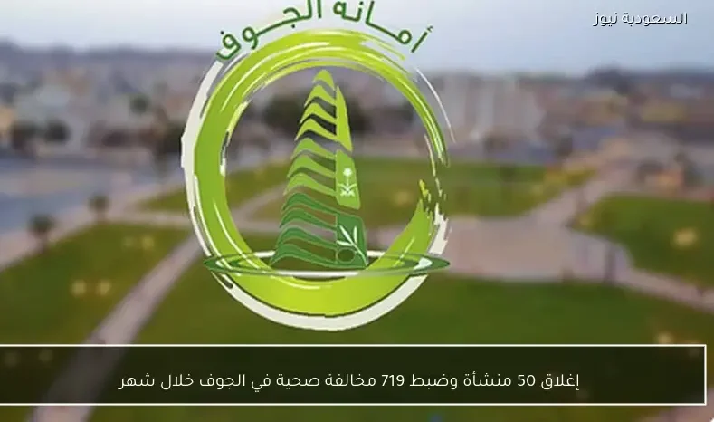 إغلاق 50 منشأة وضبط 719 مخالفة صحية في الجوف خلال شهر