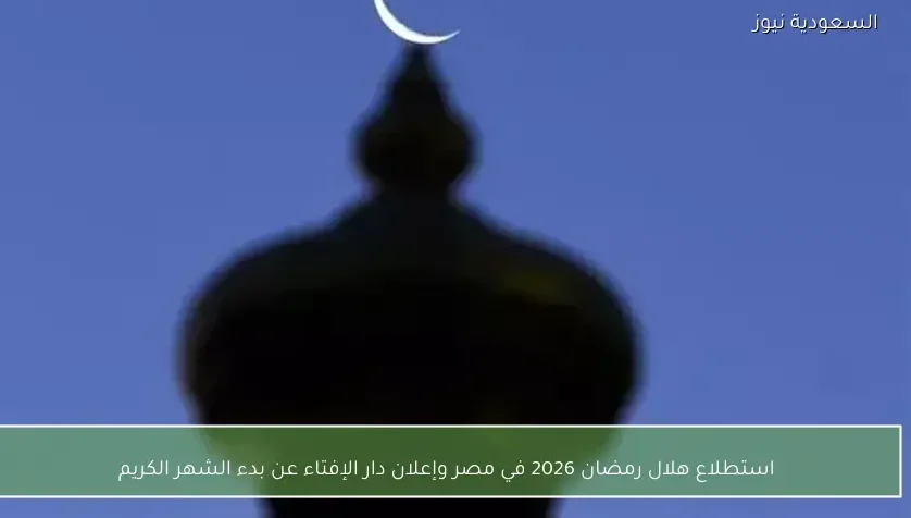 استطلاع هلال رمضان 2026 في مصر وإعلان دار الإفتاء عن بدء الشهر الكريم