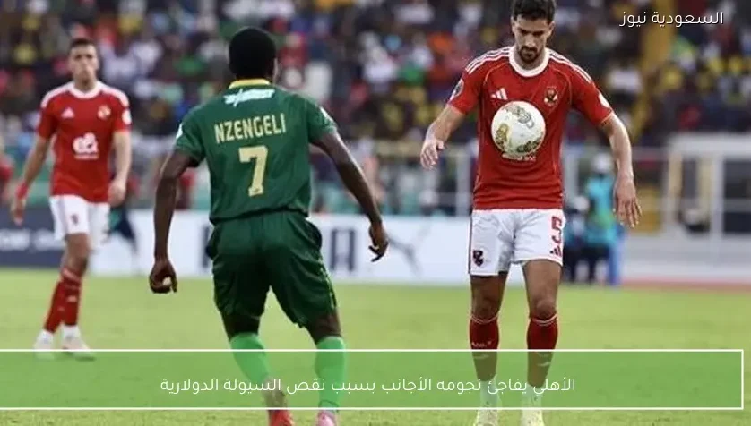 الأهلي يفاجئ نجومه الأجانب بسبب نقص السيولة الدولارية