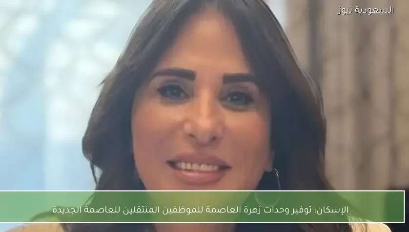 الإسكان: توفير وحدات زهرة العاصمة للموظفين المنتقلين للعاصمة الجديدة