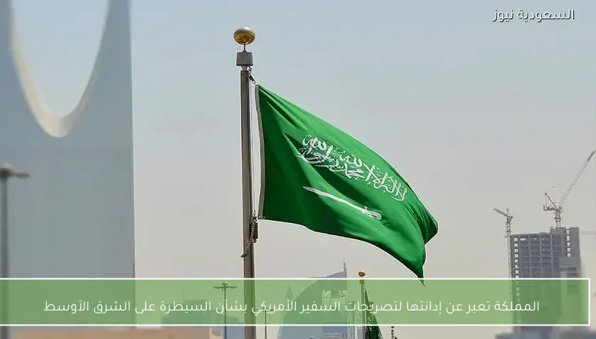 المملكة تعبر عن إدانتها لتصريحات السفير الأمريكي بشأن السيطرة على الشرق الأوسط