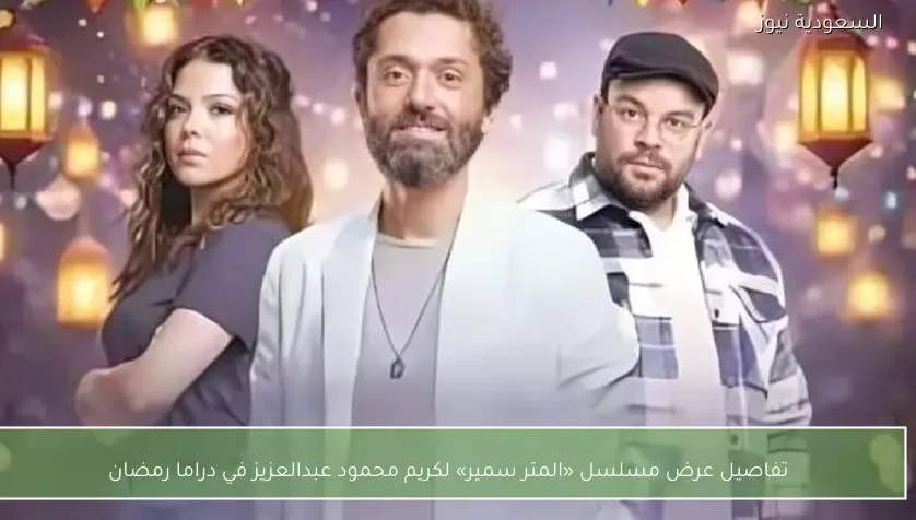 تفاصيل عرض مسلسل «المتر سمير» لكريم محمود عبدالعزيز في دراما رمضان