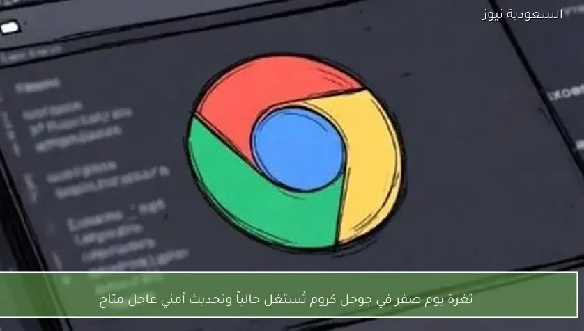 ثغرة يوم صفر في جوجل كروم تُستغل حالياً وتحديث أمني عاجل متاح