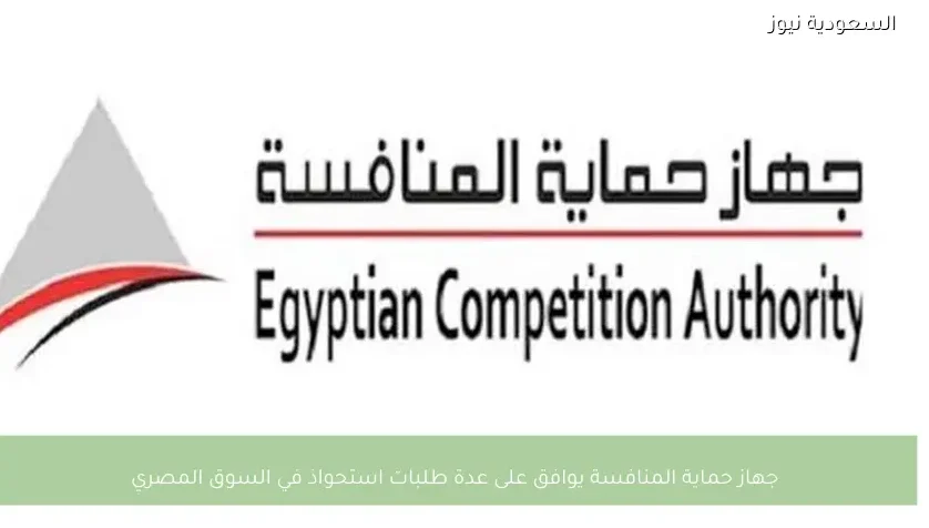 جهاز حماية المنافسة يوافق على عدة طلبات استحواذ في السوق المصري