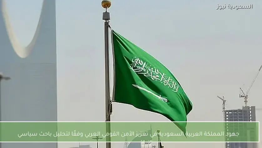 جهود المملكة العربية السعودية في تعزيز الأمن القومي العربي وفقًا لتحليل باحث سياسي