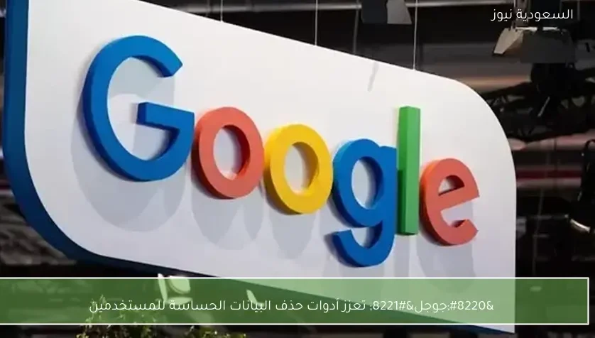 “جوجل” تعزز أدوات حذف البيانات الحساسة للمستخدمين