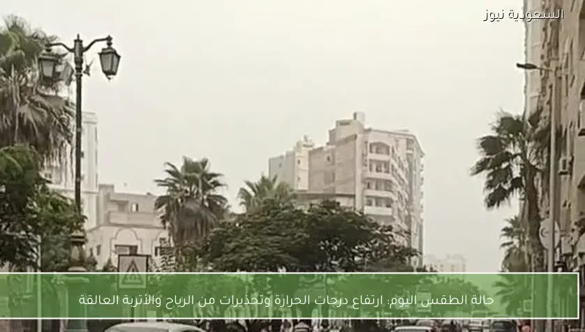 حالة الطقس اليوم: ارتفاع درجات الحرارة وتحذيرات من الرياح والأتربة العالقة