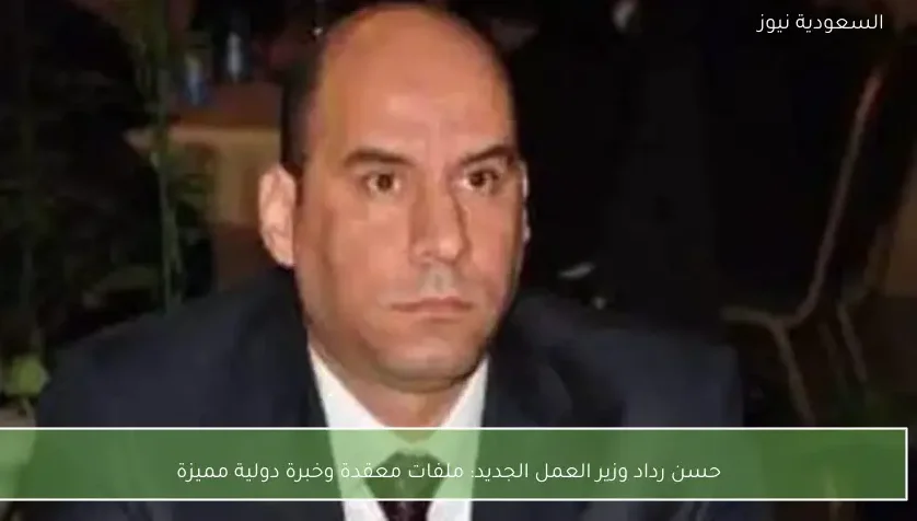 حسن رداد وزير العمل الجديد: ملفات معقدة وخبرة دولية مميزة