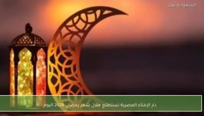 دار الإفتاء المصرية تستطلع هلال شهر رمضان 2026 اليوم