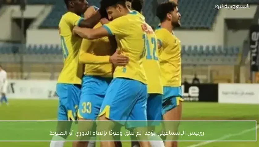 رئيس الإسماعيلي يؤكد: لم نتلقَ وعودًا بإلغاء الدوري أو الهبوط