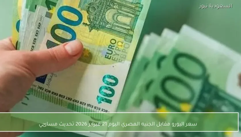 سعر اليورو مقابل الجنيه المصري اليوم 21 فبراير 2026 تحديث مسائي