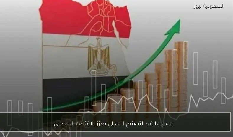 سمير عارف: التصنيع المحلي يعزز الاقتصاد المصري