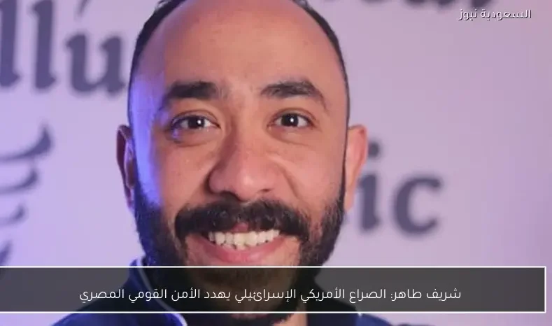 شريف طاهر: الصراع الأمريكي الإسرائيلي يهدد الأمن القومي المصري