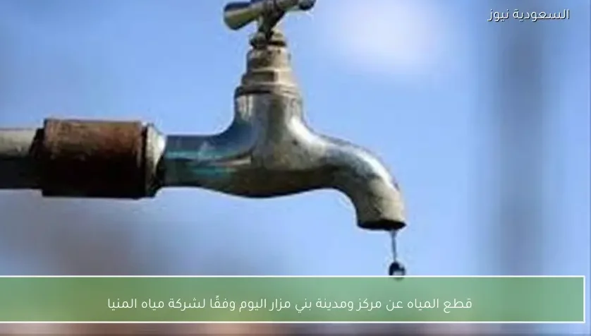 قطع المياه عن مركز ومدينة بني مزار اليوم وفقًا لشركة مياه المنيا