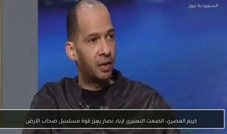 كريم المصري: الصمت التعبيري لإياد نصار يعزز قوة مسلسل صحاب الأرض