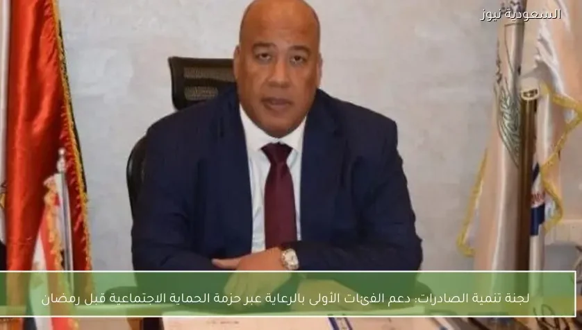 لجنة تنمية الصادرات: دعم الفئات الأولى بالرعاية عبر حزمة الحماية الاجتماعية قبل رمضان