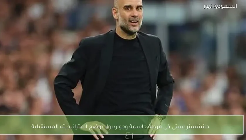 مانشستر سيتي في مرحلة حاسمة وجوارديولا يوضح استراتيجيته المستقبلية