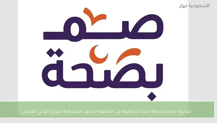 مبادرة «صم بصحة» تبدأ نشاطها في منطقة الحدود الشمالية لتعزيز الوعي الصحي