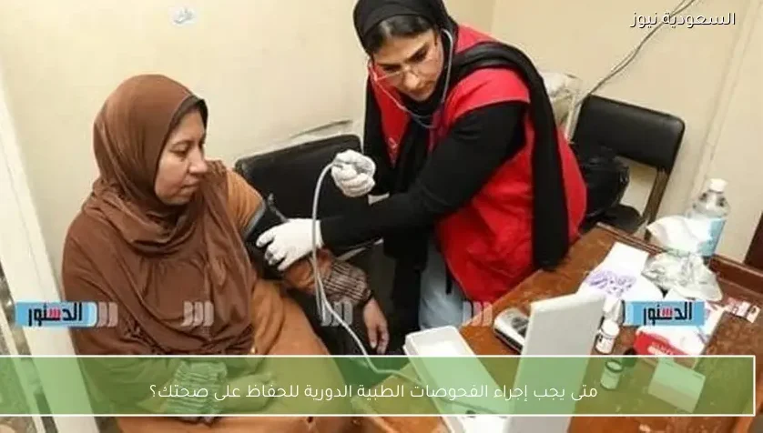 متى يجب إجراء الفحوصات الطبية الدورية للحفاظ على صحتك؟