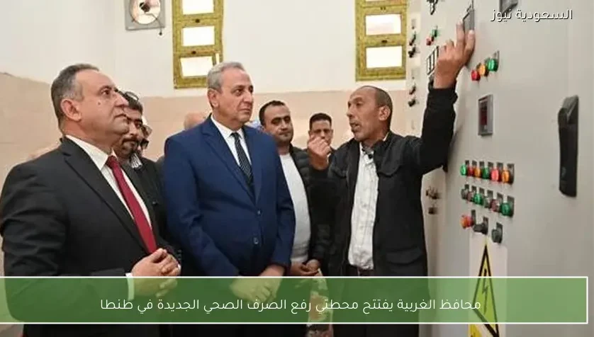 محافظ الغربية يفتتح محطتي رفع الصرف الصحي الجديدة في طنطا