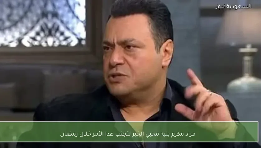 مراد مكرم ينبه محبي الخير لتجنب هذا الأمر خلال رمضان