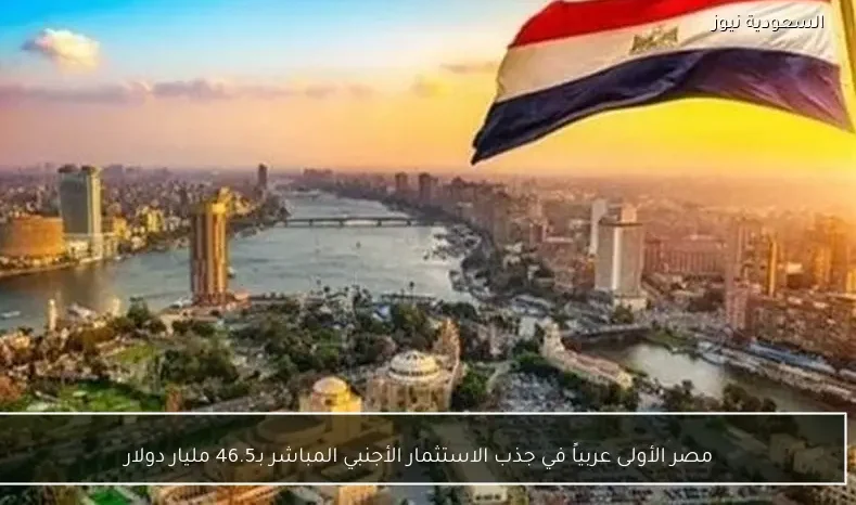 مصر الأولى عربياً في جذب الاستثمار الأجنبي المباشر بـ46.5 مليار دولار