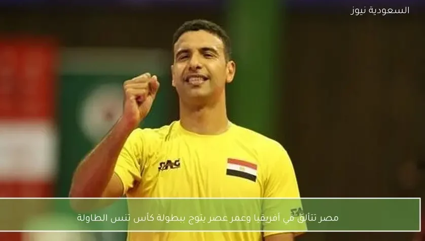 مصر تتألق في أفريقيا وعمر عصر يتوج ببطولة كأس تنس الطاولة