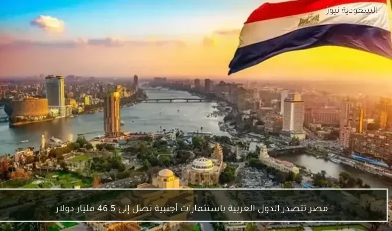 مصر تتصدر الدول العربية باستثمارات أجنبية تصل إلى 46.5 مليار دولار