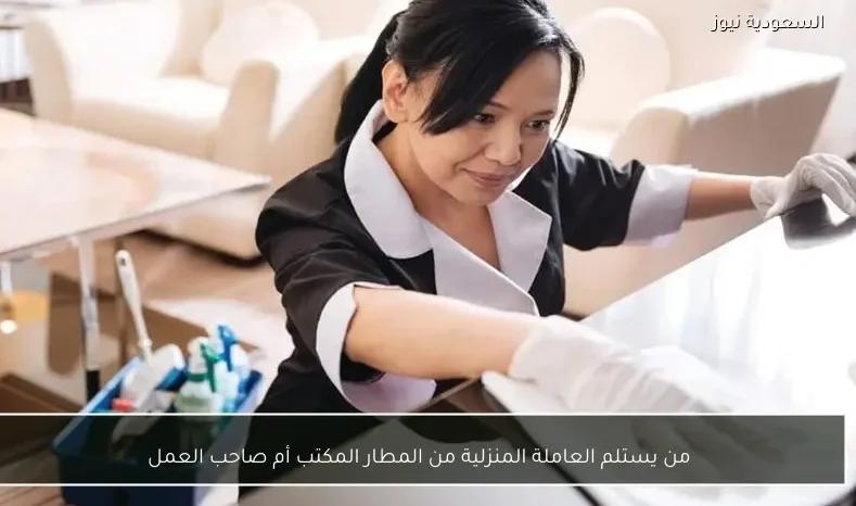 من يستلم العاملة المنزلية من المطار المكتب أم صاحب العمل